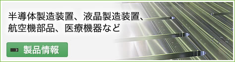 半導体製造装置、液晶製造装置、航空機部品、医療機器など　製品情報はこちら